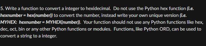 5. Write a function to convert a integer to hexidecimal. Do not use the Python hex function (i.e.
hexnumber = hex(number)) to convert the number, instead write your own unique version (i.e.
MYHEX: hexnumber = MYHEX(number)). Your function should not use any Python functions like hex,
dec, oct, bin or any other Python functions or modules. Functions, like Python ORD, can be used to
convert a string to a integer.