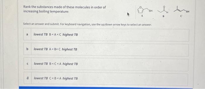 Rank the substances made of these molecules in order of
increasing boiling temperature:
Select an answer and submit. For keyboard navigation, use the up/down arrow keys to select an answer.
a
b
с
d
lowest TB B<A<C highest TB
lowest TB A<B<C highest TB
lowest TB B<C<A highest TB
or l
SH
lowest TB C<B<A highest TB
SH