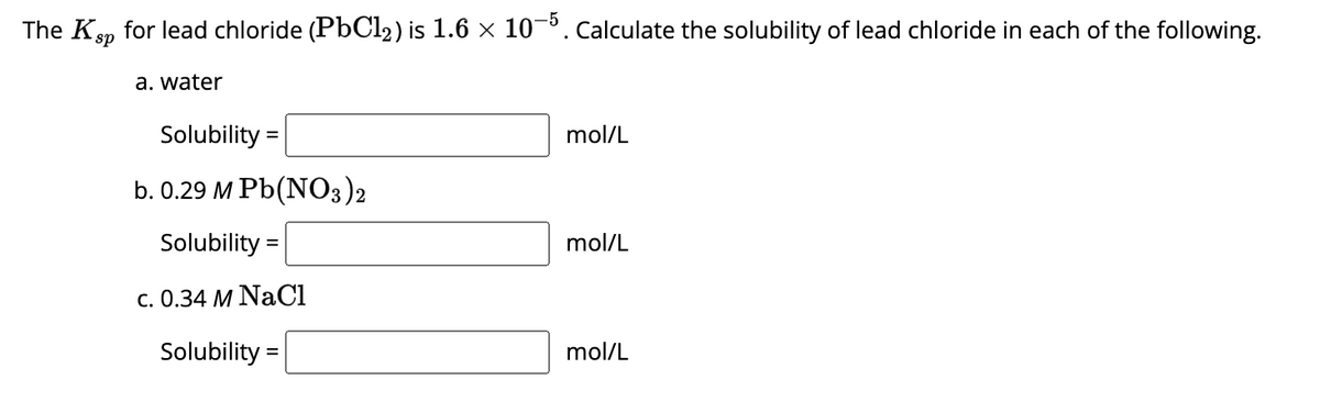 The Ksp for lead chloride (PbCl₂) is 1.6 × 10-5. Calculate the solubility of lead chloride in each of the following.
a. water
Solubility
b. 0.29 M Pb(NO3)2
Solubility =
c. 0.34 M NaCl
Solubility=
mol/L
mol/L
mol/L