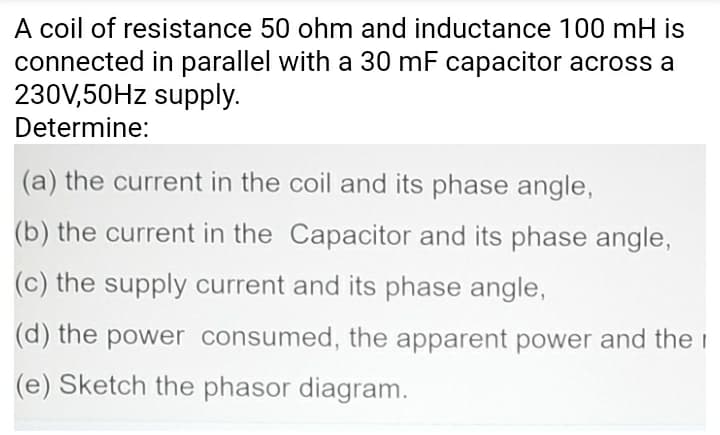 A coil of resistance 50 ohm and inductance 100 mH is
connected in parallel with a 30 mF capacitor across a
230V,50HZ supply.
Determine:
(a) the current in the coil and its phase angle,
(b) the current in the Capacitor and its phase angle,
(c) the supply current and its phase angle,
(d) the power consumed, the apparent power and the i
(e) Sketch the phasor diagram.
