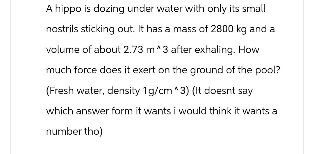 A hippo is dozing under water with only its small
nostrils sticking out. It has a mass of 2800 kg and a
volume of about 2.73 m^3 after exhaling. How
much force does it exert on the ground of the pool?
(Fresh water, density 1g/cm^3) (It doesnt say
which answer form it wants i would think it wants a
number tho)