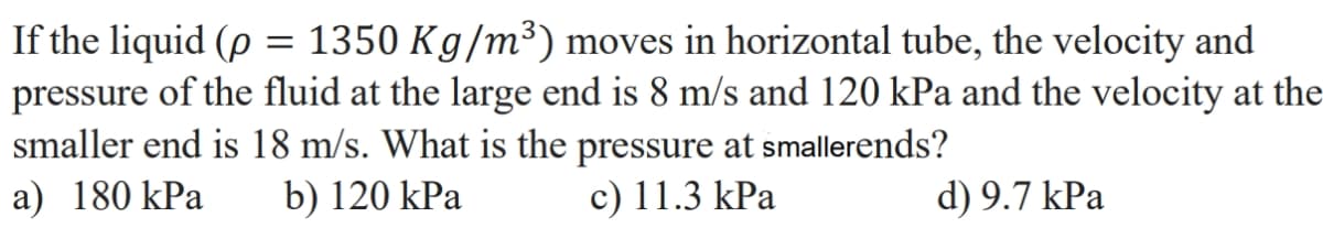 If the liquid (p = 1350 Kg/m³) moves in horizontal tube, the velocity and
pressure of the fluid at the large end is 8 m/s and 120 kPa and the velocity at the
smaller end is 18 m/s. What is the pressure at smallerends?
a) 180 kPa b) 120 kPa
c) 11.3 kPa
d) 9.7 kPa