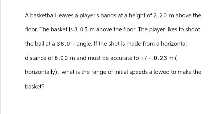 A basketball leaves a player's hands at a height of 2.20 m above the
floor. The basket is 3.05 m above the floor. The player likes to shoot
the ball at a 38.0 angle. If the shot is made from a horizontal
distance of 6.90 m and must be accurate to +/- 0.23 m (
horizontally), what is the range of initial speeds allowed to make the
basket?
0