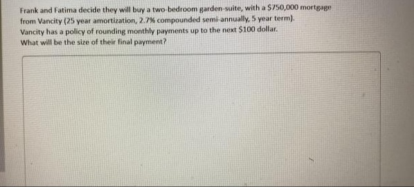 Frank and Fatima decide they will buy a two-bedroom garden-suite, with a S750,000 mortgage
from Vancity (25 year amortization, 2.7% compounded semi-annually, 5 year term).
Vancity has a policy of rounding monthly payments up to the next $100 dollar.
What will be the size of their final payment?
