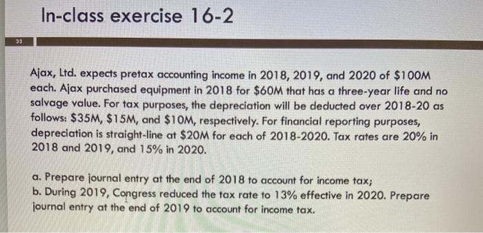 In-class exercise 16-2
33
Ajax, Ltd. expects pretax accounting income in 2018, 2019, and 2020 of $100M
each. Ajax purchased equipment in 2018 for $60M that has a three-year life and no
salvage value. For tax purposes, the depreciation will be deducted over 2018-20 as
follows: $35M, $15M, and $10M, respectively. For financial reporting purposes,
depreciation is straight-line at $20M for each of 2018-2020. Tax rates are 20% in
2018 and 2019, and 15% in 2020.
a. Prepare journal entry at the end of 2018 to account for income tax;
b. During 2019, Congress reduced the tax rate to 13% effective in 2020. Prepare
journal entry at the end of 2019 to account for income tax.
