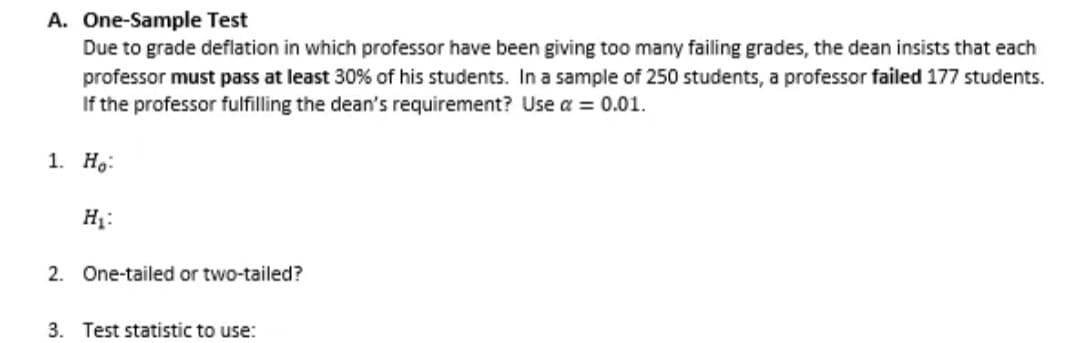 A. One-Sample Test
Due to grade deflation in which professor have been giving too many failing grades, the dean insists that each
professor must pass at least 30% of his students. In a sample of 250 students, a professor failed 177 students.
If the professor fulfilling the dean's requirement? Use a = 0.01.
1. Ho
H₂:
2. One-tailed or two-tailed?
3. Test statistic to use: