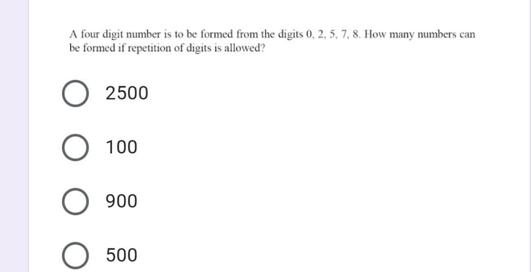 A four digit number is to be formed from the digits 0, 2, 5, 7, 8. How many numbers can
be formed if repetition of digits is allowed?
O 2500
O 100
O 900
500