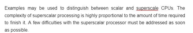 Examples may be used to distinguish between scalar and superscale CPUs. The
complexity of superscalar processing is highly proportional to the amount of time required
to finish it. A few difficulties with the superscalar processor must be addressed as soon
as possible.