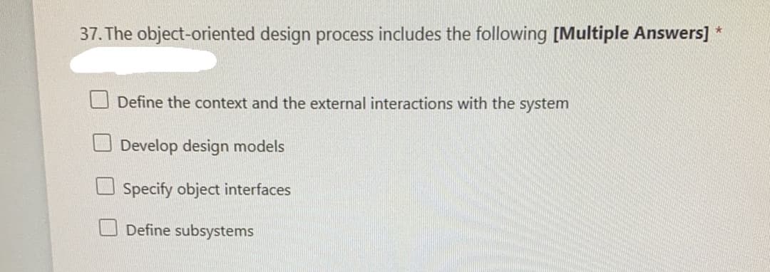 37. The object-oriented design process includes the following [Multiple Answers] *
Define the context and the external interactions with the system
Develop design models
Specify object interfaces
Define subsystems
