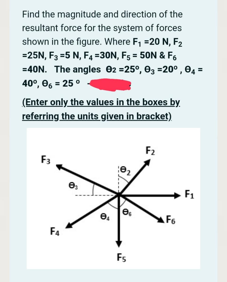 Find the magnitude and direction of the
resultant force for the system of forces
shown in the figure. Where F1 =20 N, F2
=25N, F3 =5 N, F4 =30N, F5 = 50N & F6
=40N. The angles 02 =25°, 03 =20° , 04 =
%3D
%3D
(Enter only the values in the boxes by
referring the units given in bracket)
F2
F3
F1
F6
F4
F5
