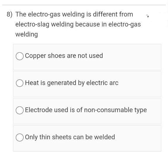 8) The electro-gas welding is different from
electro-slag welding because in electro-gas
welding
Copper shoes are not used
Heat is generated by electric arc
Electrode used is of non-consumable type
O Only thin sheets can be welded
