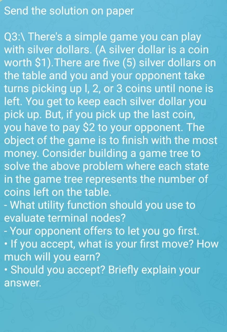 Send the solution on paper
Q3:\ There's a simple game you can play
with silver dollars. (A silver dollar is a coin
worth $1). There are five (5) silver dollars on
the table and you and your opponent take
turns picking up 1, 2, or 3 coins until none is
left. You get to keep each silver dollar you
pick up. But, if you pick up the last coin,
you have to pay $2 to your opponent. The
object of the game is to finish with the most
money. Consider building a game tree to
solve the above problem where each state
in the game tree represents the number of
coins left on the table.
- What utility function should you use to
evaluate terminal nodes?
- Your opponent offers to let you go first.
• If you accept, what is your first move? How
much will you earn?
• Should you accept? Briefly explain your
answer.
