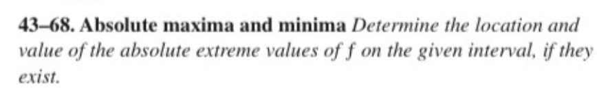 43-68. Absolute maxima and minima Determine the location and
value of the absolute extreme values of f on the given interval, if they
exist.
