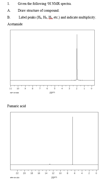 1.
Given the following 'H NMR spectra.
A.
Draw structure of compound.
В.
Label peaks (Ha, He, Hs, etc.) and indicate multiplicity.
Acetamide
11
10
9
8.
7
4
3
1
ppm
Fumaric acid
22
20
18
16
14
12
10
8
4
HP-00-250
ppm
