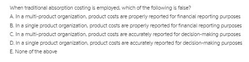 When traditional absorption costing is employed, which of the following is false?
A. In a multi-product organization, product costs are properiy reported for financial reporting purposes
B. In a single product organization, product costs are properly reported for financial reporting purposes
C In a multi-product organization, product costs are accurately reported for decision-making purposes
D. In a single product organization, product costs are accurately reported for decision-making purposes
E. None of the above
