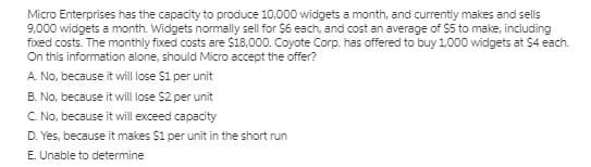 Micro Enterprises has the capacity to produce 10,000 widgets a month, and currently makes and sells
9,000 widgets a month. Widgets normally sell for $6 each, and cost an average of $5 to make, including
fixed costs. The monthly fixed costs are S18,000. Coyote Corp. has offered to buy 1,000 widgets at $4 each.
On this information alone, should Micro accept the offer?
A. No, because it will lose $1 per unit
B. No, because it will lose $2 per unit
C. No, because it will exceed capacity
D. Yes, because it makes $1 per unit in the short run
E. Unable to determine
