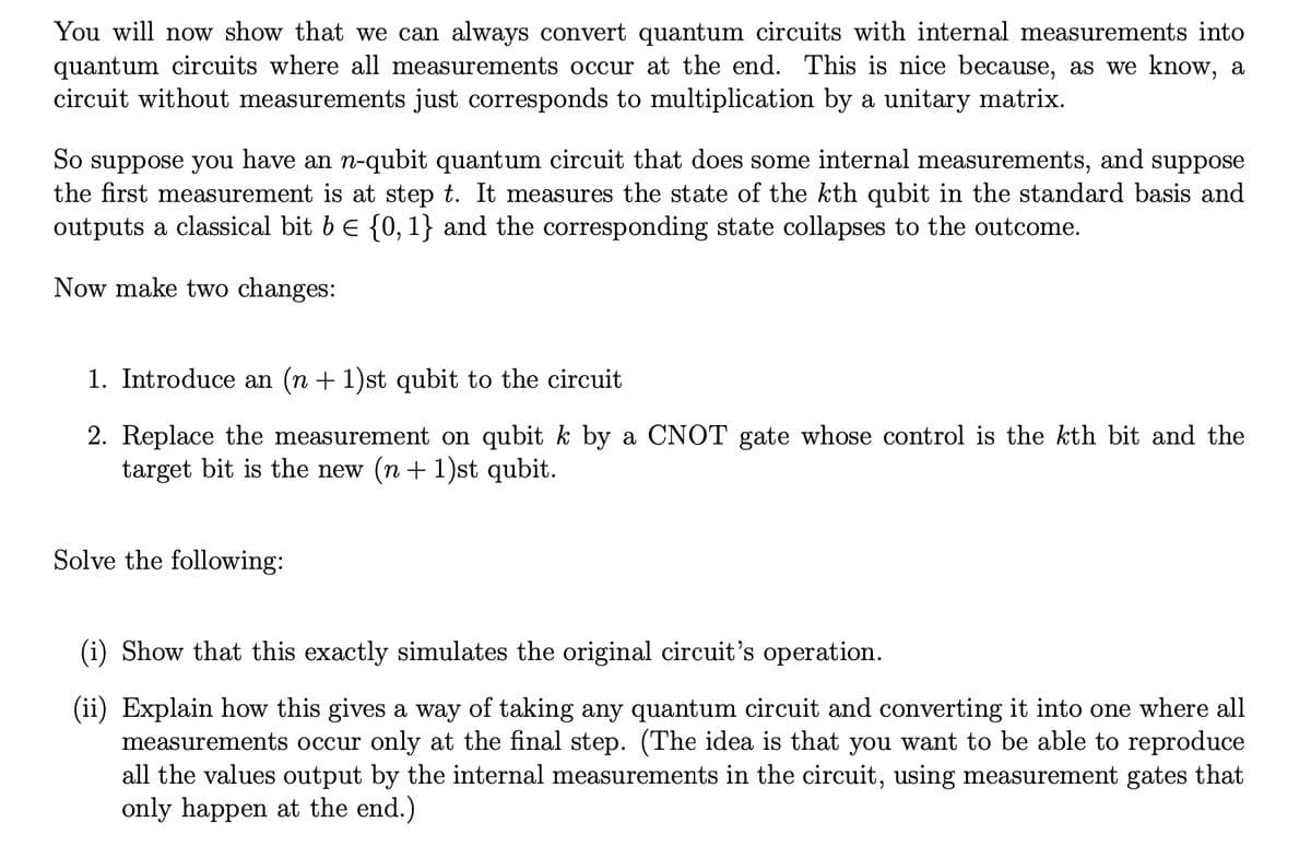 You will now show that we can always convert quantum circuits with internal measurements into
quantum circuits where all measurements occur at the end. This is nice because, as we know, a
circuit without measurements just corresponds to multiplication by a unitary matrix.
So suppose you have an n-qubit quantum circuit that does some internal measurements, and suppose
the first measurement is at step t. It measures the state of the kth qubit in the standard basis and
outputs a classical bit 6 € {0, 1} and the corresponding state collapses to the outcome.
Now make two changes:
1. Introduce an (n + 1)st qubit to the circuit
2. Replace the measurement on qubit k by a CNOT gate whose control is the kth bit and the
target bit is the new (n + 1)st qubit.
Solve the following:
(i) Show that this exactly simulates the original circuit's operation.
(ii) Explain how this gives a way of taking any quantum circuit and converting it into one where all
measurements occur only at the final step. (The idea is that you want to be able to reproduce
all the values output by the internal measurements in the circuit, using measurement gates that
only happen at the end.)