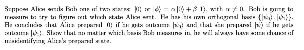 Suppose Alice sends Bob one of two states: 0) or lo) = a[0) + B|1), with a 0. Bob is going to
measure to try to figure out which state Alice sent. He has his own orthogonal basis {0), ₁)}.
He concludes that Alice prepared |0) if he gets outcome o) and that she prepared |⁄) if he gets
outcome ₁). Show that no matter which basis Bob measures in, he will always have some chance of
misidentifying Alice's prepared state.