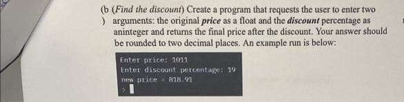 (b (Find the discount) Create a program that requests the user to enter two
) arguments: the original price as a float and the discount percentage as
aninteger and returns the final price after the discount. Your answer should
be rounded to two decimal places. An example run is below:
Enter price: 1011
Enter discount percentage: 19
new price 818.91