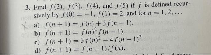 3. Find f(2), f(3), f(4), and f(5) if f is defined recur-
sively by f(0) = -1, f(1) = 2, and for n = 1, 2, ...
Xa) f(n+1) = f(n) +3f(n-1).
b) f(n+1) = f(n)² f(n-1).
c) f(n+1) = 3 f(n)² - 4f(n-1)².
d) f(n+1) = f(n-1)/f(n).