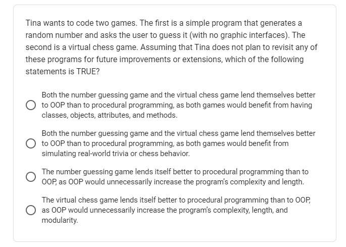 Tina wants to code two games. The first is a simple program that generates a
random number and asks the user to guess it (with no graphic interfaces). The
second is a virtual chess game. Assuming that Tina does not plan to revisit any of
these programs for future improvements or extensions, which of the following
statements is TRUE?
Both the number guessing game and the virtual chess game lend themselves better
to OOP than to procedural programming, as both games would benefit from having
classes, objects, attributes, and methods.
Both the number guessing game and the virtual chess game lend themselves better
O to OOP than to procedural programming, as both games would benefit from
simulating real-world trivia or chess behavior.
The number guessing game lends itself better to procedural programming than to
OOP, as OOP would unnecessarily increase the program's complexity and length.
The virtual chess game lends itself better to procedural programming than to OOP,
as OOP would unnecessarily increase the program's complexity, length, and
modularity.