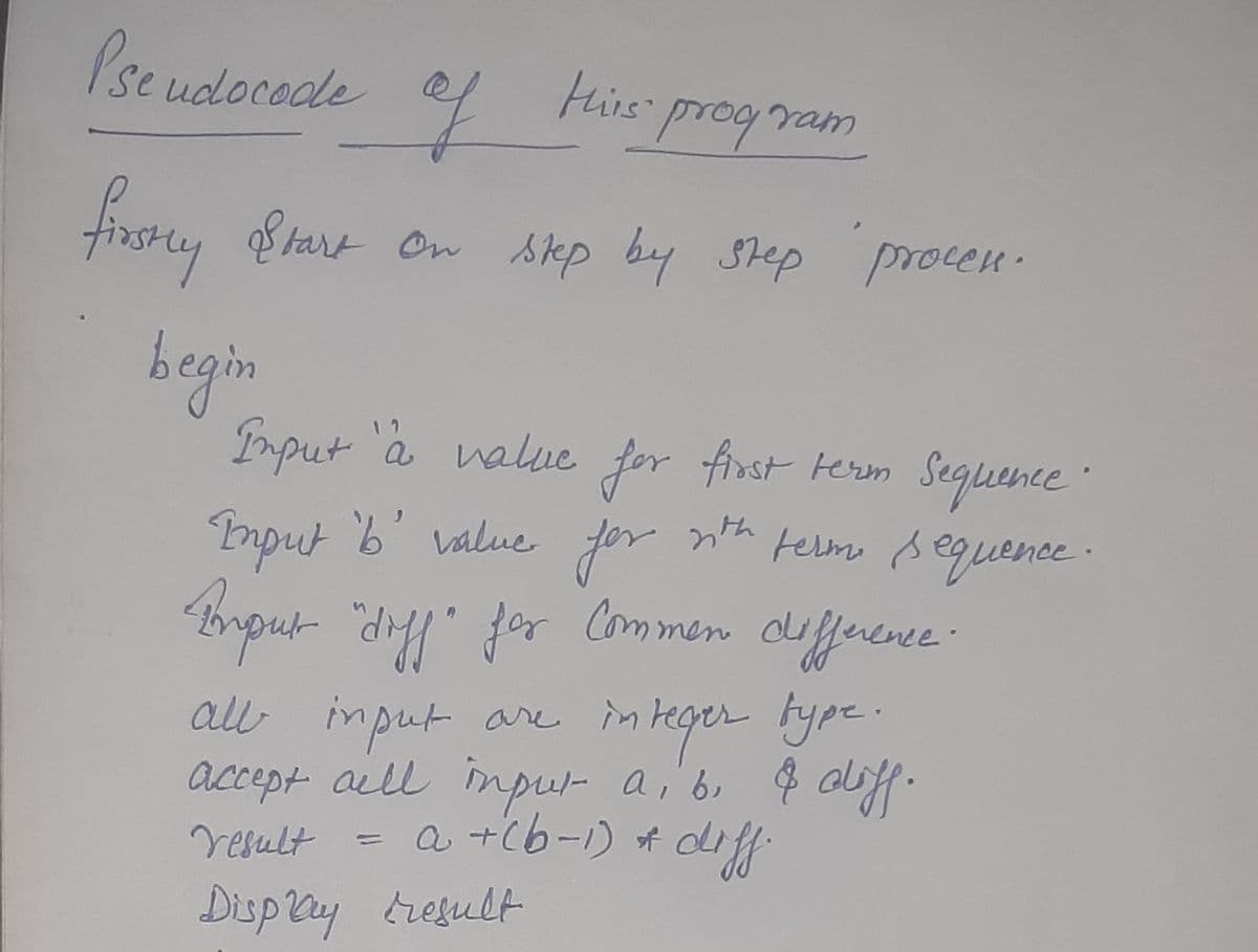 Pse udocodle
to
e
Hirs prog ram
firsty Btart On sep by Sep procen.
begin
Imput a value for first terim Seguence
1 7
mput 'b' value
for
nth telm sequence :
Brpur "dy" for Common cuffuece.
all input are in teger type.
accept all inpu- a, b, $ aly.
a +(b-1) A diff
dfferene
Vesult
Disp ly tresult
