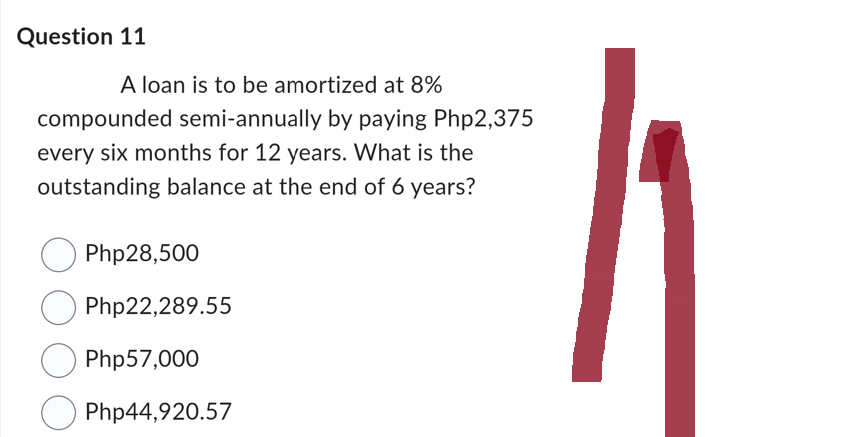 Question 11
A loan is to be amortized at 8%
compounded semi-annually by paying Php2,375
every six months for 12 years. What is the
outstanding balance at the end of 6 years?
Php28,500
Php22,289.55
Php57,000
Php44,920.57