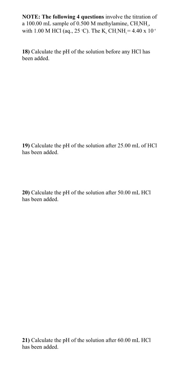 NOTE: The following 4 questions involve the titration of
a 100.00 mL sample of 0.500 M methylamine, CH,NH,
with 1.00 M HCI (aq., 25 °C). The K, CH¸NH,=4.40 x 101
18) Calculate the pH of the solution before any HC1 has
been added.
19) Calculate the pH of the solution after 25.00 mL of HCl
has been added.
20) Calculate the pH of the solution after 50.00 mL HCl
has been added.
21) Calculate the pH of the solution after 60.00 mL HCl
has been added.
