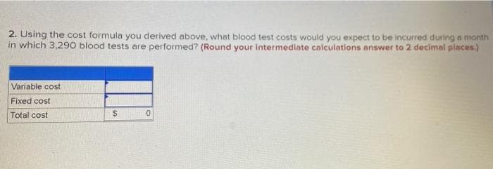 2. Using the cost formula you derived above, what blood test costs would you expect to be incurred during a month
in which 3,290 blood tests are performed? (Round your intermediate calculations answer to 2 decimal places.)
Variable cost
Fixed cost
Total cost
$
0