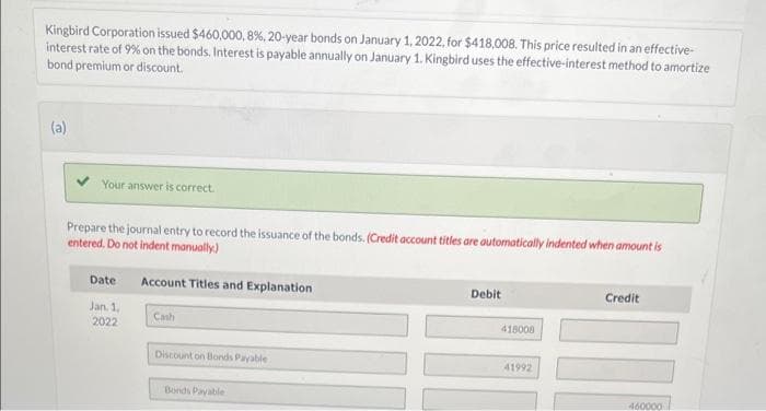 Kingbird Corporation issued $460,000, 8%, 20-year bonds on January 1, 2022, for $418,008. This price resulted in an effective-
interest rate of 9% on the bonds. Interest is payable annually on January 1. Kingbird uses the effective-interest method to amortize
bond premium or discount.
(a)
Your answer is correct.
Prepare the journal entry to record the issuance of the bonds. (Credit account titles are automatically indented when amount is
entered. Do not indent manually)
Date
Jan. 1,
2022
Account Titles and Explanation
Cash
Discount on Bonds Payable
Bonds Payable
Debit
418008
41992
Credit
460000