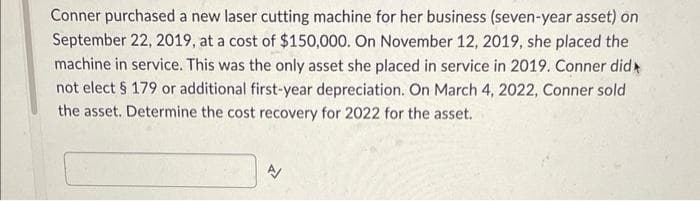 Conner purchased a new laser cutting machine for her business (seven-year asset) on
September 22, 2019, at a cost of $150,000. On November 12, 2019, she placed the
machine in service. This was the only asset she placed in service in 2019. Conner did
not elect § 179 or additional first-year depreciation. On March 4, 2022, Conner sold
the asset. Determine the cost recovery for 2022 for the asset.
A