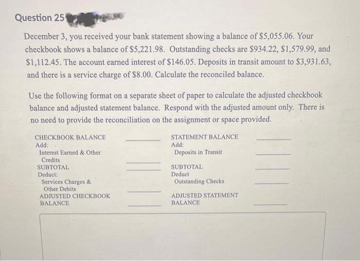 Question 25
December 3, you received your bank statement showing a balance of $5,055.06. Your
checkbook shows a balance of $5,221.98. Outstanding checks are $934.22, $1,579.99, and
$1,112.45. The account earned interest of $146.05. Deposits in transit amount to $3,931.63,
and there is a service charge of $8.00. Calculate the reconciled balance.
Use the following format on a separate sheet of paper to calculate the adjusted checkbook
balance and adjusted statement balance. Respond with the adjusted amount only. There is
no need to provide the reconciliation on the assignment or space provided.
CHECKBOOK BALANCE
Add:
Interest Earned & Other
Credits
SUBTOTAL
Deduct:
Services Charges &
Other Debits
ADJUSTED CHECKBOOK
BALANCE
STATEMENT BALANCE
Add:
Deposits in Transit
SUBTOTAL
Deduct
Outstanding Checks
ADJUSTED STATEMENT
BALANCE