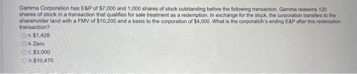 Gamma Corporation has E&P of $7,000 and 1,000 shares of stock outstanding before the following transaction. Gamma redeems 120
shares of stock in a transaction that qualifies for sale treatment as a redemption. In exchange for the stock, the corporation transfers to the
shareholder land with a FMV of $10,200 and a basis to the corporation of $4,000. What is the corporation's ending E&P after this redemption
transaction?
OA $1,428
OB. Zero
OC $3,000
OD.$10,470