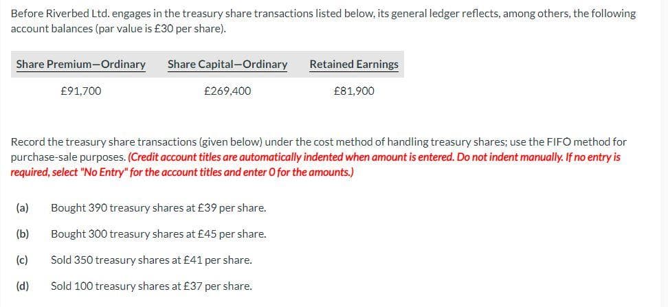Before Riverbed Ltd. engages in the treasury share transactions listed below, its general ledger reflects, among others, the following
account balances (par value is £30 per share).
Share Premium-Ordinary Share Capital-Ordinary
£91,700
£269,400
Retained Earnings
(a) Bought 390 treasury shares at £39 per share.
(b)
Bought 300 treasury shares at £45 per share.
(c)
Sold 350 treasury shares at £41 per share.
(d)
Sold 100 treasury shares at £37 per share.
£81,900
Record the treasury share transactions (given below) under the cost method of handling treasury shares; use the FIFO method for
purchase-sale purposes. (Credit account titles are automatically indented when amount is entered. Do not indent manually. If no entry is
required, select "No Entry" for the account titles and enter O for the amounts.)