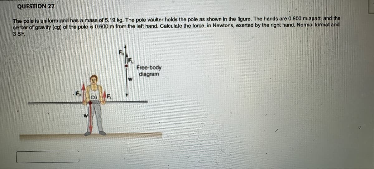 QUESTION 27
The pole is uniform and has a mass of 5.19 kg. The pole vaulter holds the pole as shown in the figure. The hands are 0.900 m apart, and the
center of gravity (ag) of the pole is 0.600 m from the left hand. Calculate the force, in Newtons, exerted by the right hand. Normal format and
3 SF.
CG
Free-body
diagram
