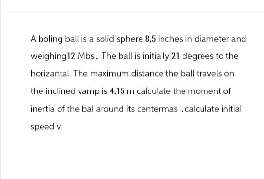 A boling ball is a solid sphere 8.5 inches in diameter and
weighing 12 Mbs. The ball is initially 21 degrees to the
horizantal. The maximum distance the ball travels on
the inclined vamp is 4.15 m calculate the moment of
inertia of the bal around its centermas .calculate initial
speed v