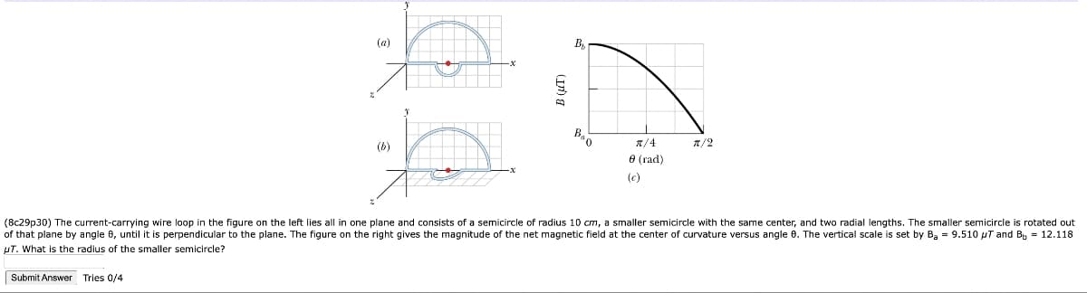 Submit Answer Tries 0/4
(b)
(a)
-x
B (UT)
By
π/4
8 (rad)
(c)
1/2
(8c29p30) The current-carrying wire loop in the figure on the left lies all in one plane and consists of a semicircle of radius 10 cm, a smaller semicircle with the same center, and two radial lengths. The smaller semicircle is rotated out
of that plane by angle e, until it is perpendicular to the plane. The figure on the right gives the magnitude of the net magnetic field at the center of curvature versus angle 6. The vertical scale is set by Ba = 9.510 μT and B₁ = 12.118
UT. What is the radius of the smaller semicircle?