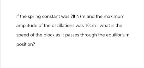if the spring constant was 20 N/m and the maximum
amplitude of the oscillations was 10cm. what is the
speed of the block as it passes through the equilibrium
position?