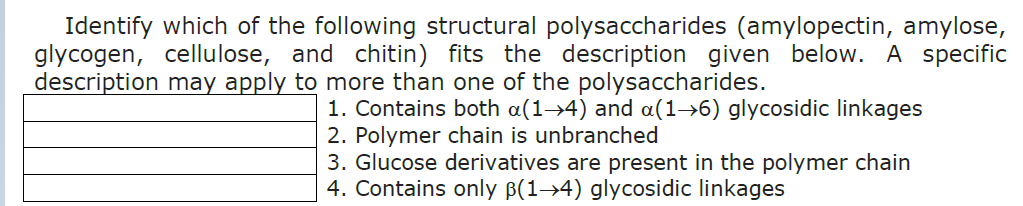 Identify which of the following structural polysaccharides (amylopectin, amylose,
glycogen, cellulose, and chitin) fits the description given below. A specific
description may apply to more than one of the polysaccharides.
1. Contains both a(1→4) and a(1→6) glycosidic linkages
2. Polymer chain is unbranched
3. Glucose derivatives are present in the polymer chain
4. Contains only ß(1→4) glycosidic linkages