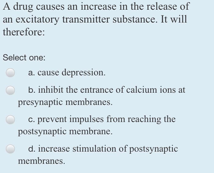 A drug causes an increase in the release of
an excitatory transmitter substance. It will
therefore:
Select one:
a. cause depression.
b. inhibit the entrance of calcium ions at
presynaptic membranes.
c. prevent impulses from reaching the
postsynaptic membrane.
d. increase stimulation of postsynaptic
membranes.