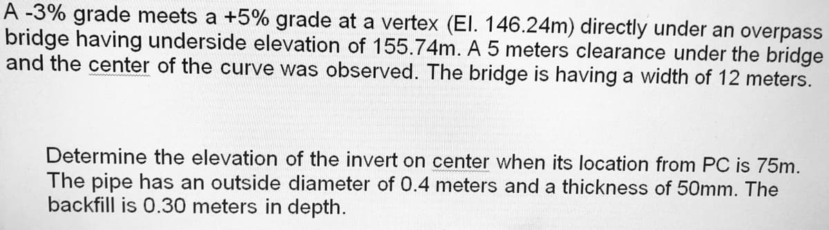 A -3% grade meets a +5% grade at a vertex (El. 146.24m) directly under an overpass
bridge having underside elevation of 155.74m. A 5 meters clearance under the bridge
and the center of the curve was observed. The bridge is having a width of 12 meters.
Determine the elevation of the invert on center when its location from PC is 75m.
The pipe has an outside diameter of 0.4 meters and a thickness of 50mm. The
backfill is 0.30 meters in depth.
