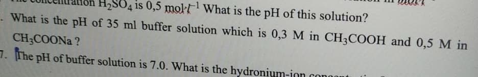 H2SO4 is 0,5 mol What is the pH of this solution?
What is the pH of 35 ml buffer solution which is 0,3 M in CH3COOH and 0,5 M in
CH3COONA ?
7. The pH of buffer solution is 7.0. What is the hydronium-ion conor
