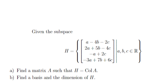Given the subspace
H
a-4b-2c
2a + 5b 4c
-a +2c
-3a + 7b+6c
a) Find a matrix A such that H = Col A.
b) Find a basis and the dimension of H.
a, b, c ER