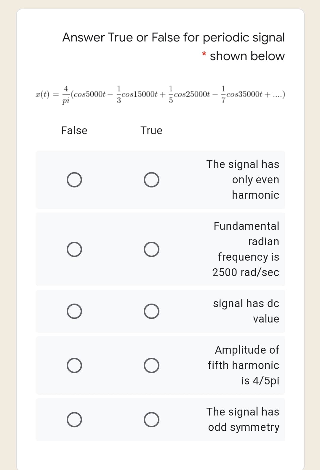 Answer True or False for periodic signal
shown below
4
1
cos15000t +=cos25000t
1
æ(t) =
(cos5000t
– cos35000t + ....)
pi
False
True
The signal has
only even
harmonic
Fundamental
radian
frequency is
2500 rad/sec
signal has dc
value
Amplitude of
fifth harmonic
is 4/5pi
The signal has
odd symmetry
