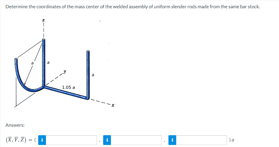 Determine the coordinates of the mass center of the welded assembly of uniform slender rods made from the same bar stock.
a
a
1.05 a
Answers:
(X, Y,Z) = (
)a
i
i
