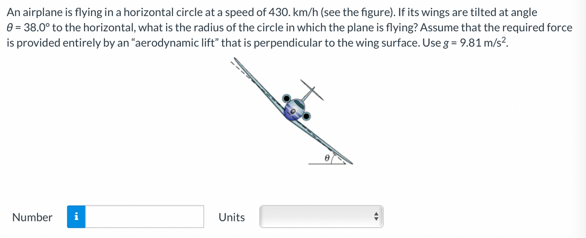An airplane is flying in a horizontal circle at a speed of 430. km/h (see the figure). If its wings are tilted at angle
e = 38.0° to the horizontal, what is the radius of the circle in which the plane is flying? Assume that the required force
is provided entirely by an "aerodynamic lift" that is perpendicular to the wing surface. Use g = 9.81 m/s?.
Number
i
Units
