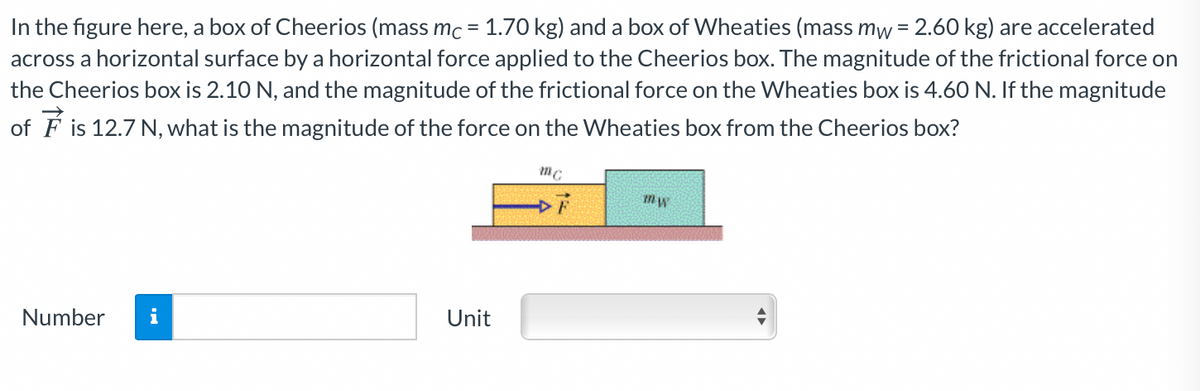In the figure here, a box of Cheerios (mass mc = 1.70 kg) and a box of Wheaties (mass mw = 2.60 kg) are accelerated
across a horizontal surface by a horizontal force applied to the Cheerios box. The magnitude of the frictional force on
the Cheerios box is 2.10 N, and the magnitude of the frictional force on the Wheaties box is 4.60 N. If the magnitude
of F is 12.7 N, what is the magnitude of the force on the Wheaties box from the Cheerios box?
Number
i
Unit
