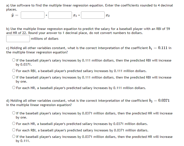 a) Use software to find the multiple linear regression equation. Enter the coefficients rounded to 4 decimal
places.
21 +
b) Use the multiple linear regression equation to predict the salary for a baseball player with an RBI of 59
and HR of 22. Round your answer to 1 decimal place, do not convert numbers to dollars.
millions of dollars
c) Holding all other variables constant, what is the correct interpretation of the coefficient b1 = 0.111 in
the multiple linear regression equation?
O lf the baseball player's salary increases by 0.111 million dollars, then the predicted RBI will increase
by 0.0371.
O For each RBI, a baseball player's predicted sallary increases by 0.111 million dollars.
O lf the baseball player's salary increases by 0.111 million dollars, then the predicted RBI will increase
by one.
O For each HR, a baseball player's predicted sallary increases by 0.111 million dollars.
d) Holding all other variables constant, what is the correct interpretation of the coefficient bą = 0.0371
in the multiple linear regression equation?
O If the baseball player's salary increases by 0.0371 million dollars, then the predicted HR will increase
by one.
O For each HR, a baseball player's predicted sallary increases by 0.0371 million dollars.
For each RBI, a baseball player's predicted sallary increases by 0.0371 million dollars.
Olf the baseball player's salary increases by 0.0371 million dollars, then the predicted HR will increase
by 0.111.
