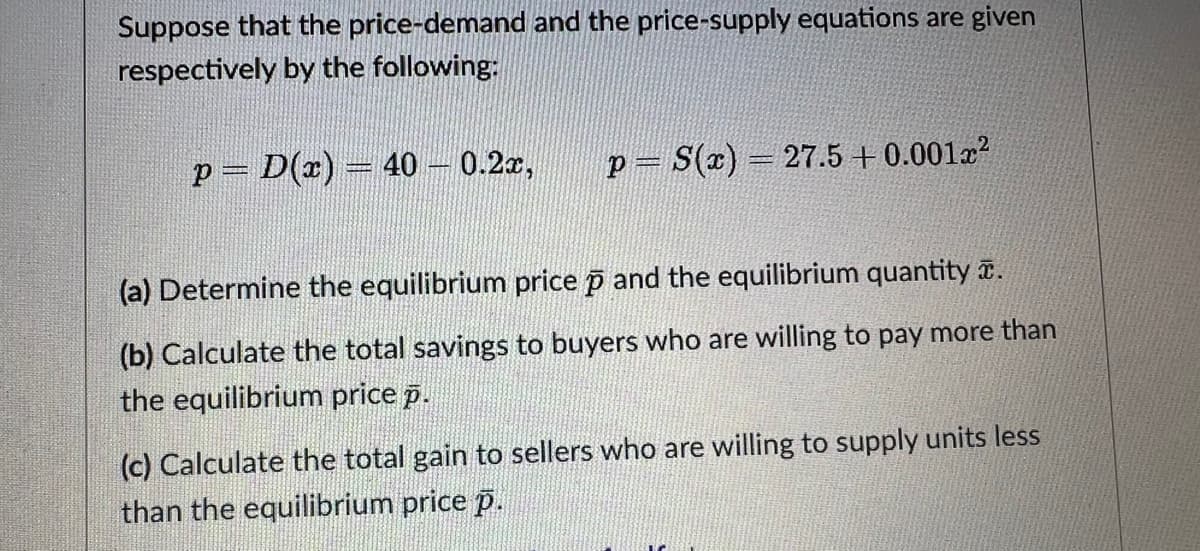 Suppose that the price-demand and the price-supply equations are given
respectively by the following:
p = D(x) = 40 - 0.2x, p = S(x) = 27.5 +0.001x²
(a) Determine the equilibrium price p and the equilibrium quantity .
(b) Calculate the total savings to buyers who are willing to pay more than
the equilibrium price p.
(c) Calculate the total gain to sellers who are willing to supply units less
than the equilibrium price p.