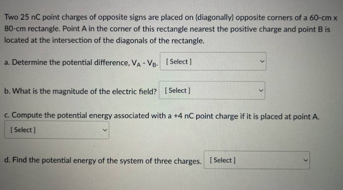 Two 25 nC point charges of opposite signs are placed on (diagonally) opposite corners of a 60-cm x
80-cm rectangle. Point A in the corner of this rectangle nearest the positive charge and point B is
located at the intersection of the diagonals of the rectangle.
a. Determine the potential difference, VA - VB.
[Select]
b. What is the magnitude of the electric field? [Select]
c. Compute the potential energy associated with a +4 nC point charge if it is placed at point A.
[Select]
d. Find the potential energy of the system of three charges. [Select]